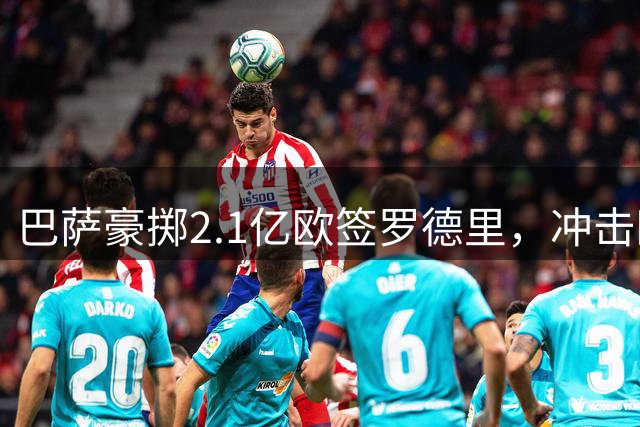 巴萨豪掷2.1亿欧签罗德里，冲击欧冠决心显现